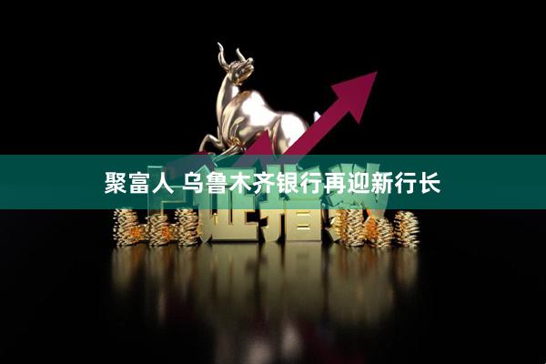 聚富人 乌鲁木齐银行再迎新行长