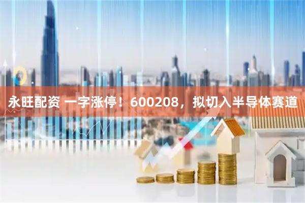 永旺配资 一字涨停！600208，拟切入半导体赛道