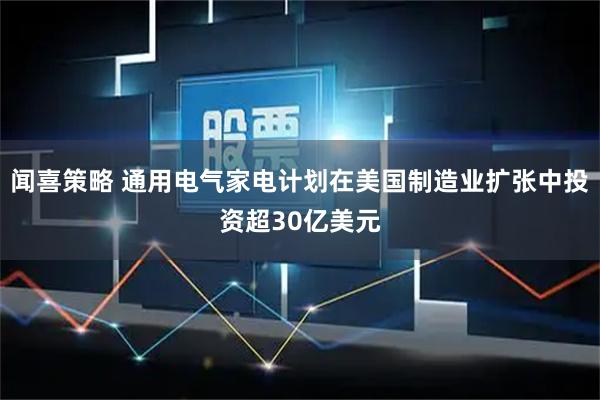 闻喜策略 通用电气家电计划在美国制造业扩张中投资超30亿美元