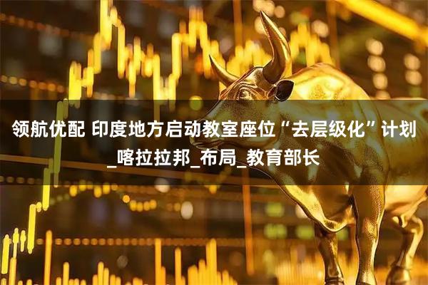 领航优配 印度地方启动教室座位“去层级化”计划_喀拉拉邦_布局_教育部长