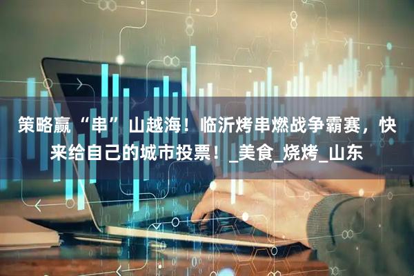 策略赢 “串” 山越海！临沂烤串燃战争霸赛，快来给自己的城市投票！_美食_烧烤_山东