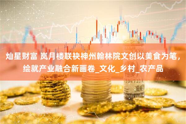 灿星财富 岚月楼联袂神州翰林院文创以美食为笔，绘就产业融合新画卷_文化_乡村_农产品