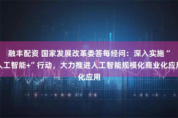 融丰配资 国家发展改革委答每经问：深入实施“人工智能+”行动，大力推进人工智能规模化商业化应用
