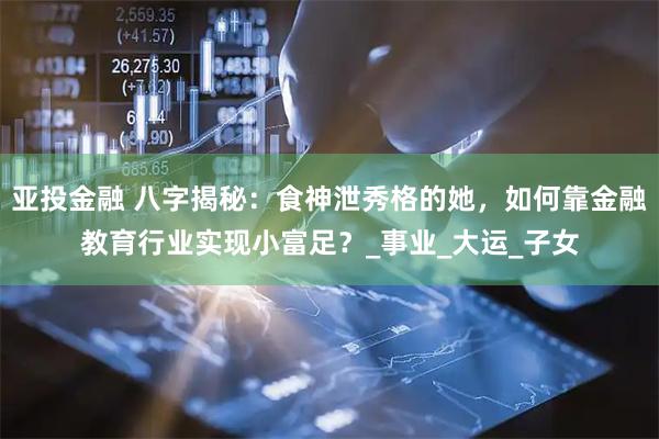 亚投金融 八字揭秘：食神泄秀格的她，如何靠金融教育行业实现小富足？_事业_大运_子女