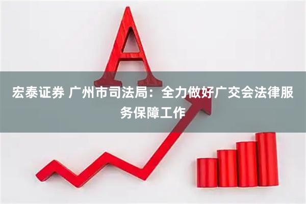 宏泰证券 广州市司法局：全力做好广交会法律服务保障工作