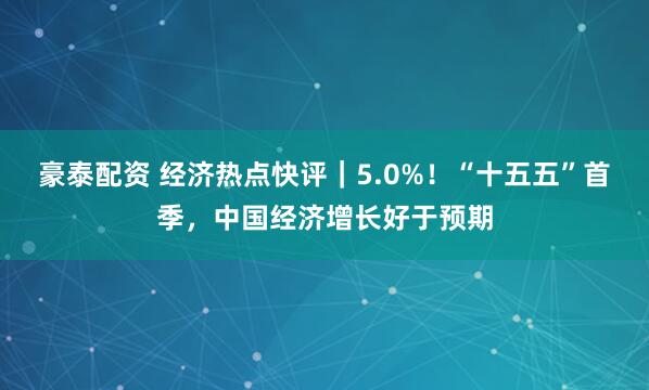 豪泰配资 经济热点快评｜5.0%！“十五五”首季，中国经济增长好于预期
