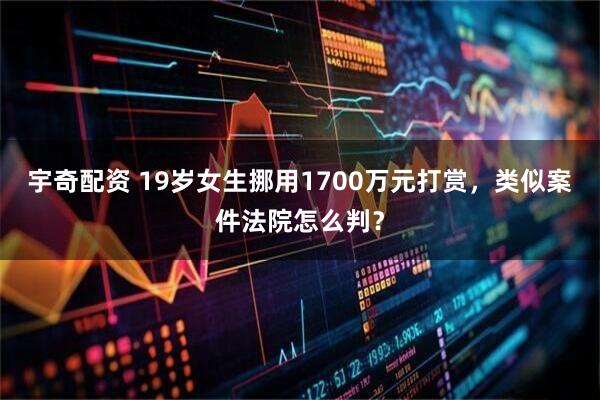 宇奇配资 19岁女生挪用1700万元打赏，类似案件法院怎么判？