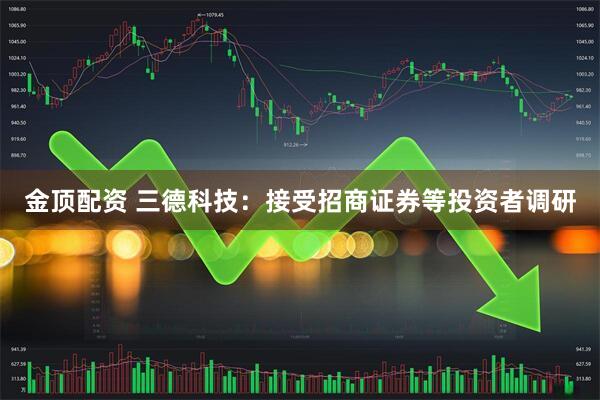 金顶配资 三德科技：接受招商证券等投资者调研