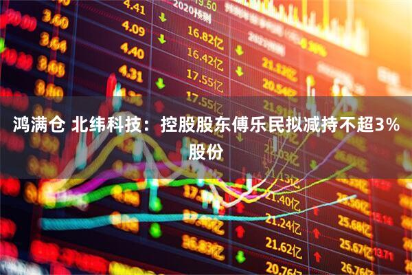 鸿满仓 北纬科技：控股股东傅乐民拟减持不超3%股份
