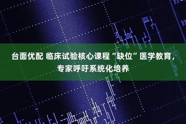 台面优配 临床试验核心课程“缺位”医学教育，专家呼吁系统化培养