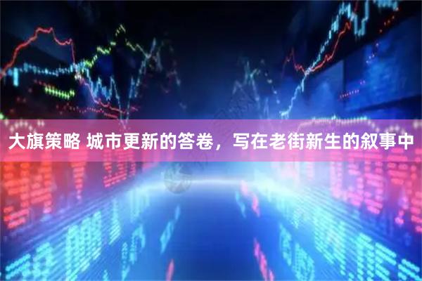 大旗策略 城市更新的答卷，写在老街新生的叙事中