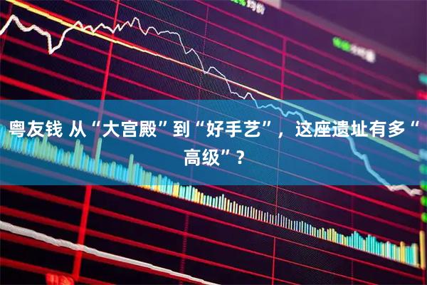 粤友钱 从“大宫殿”到“好手艺”，这座遗址有多“高级”？