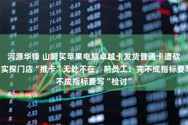 河源华锋 山姆买苹果电脑卓越卡发货普通卡遭砍单，记者实探门店“推卡”无处不在，前员工：完不成指标要写“检讨”