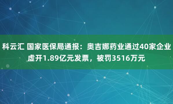 科云汇 国家医保局通报：奥吉娜药业通过40家企业虚开1.89亿元发票，被罚3516万元