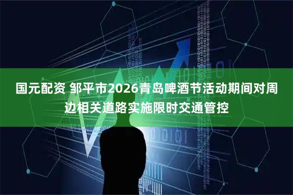 国元配资 邹平市2026青岛啤酒节活动期间对周边相关道路实施限时交通管控