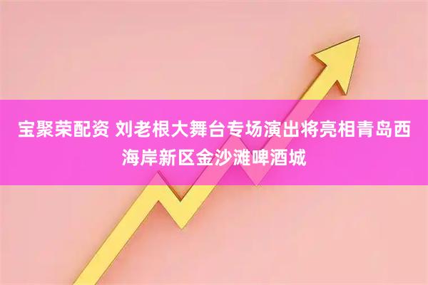 宝聚荣配资 刘老根大舞台专场演出将亮相青岛西海岸新区金沙滩啤酒城