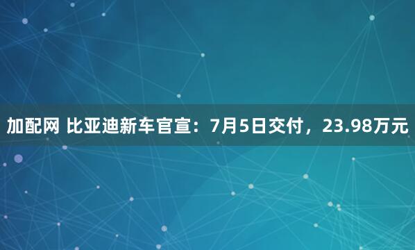 加配网 比亚迪新车官宣：7月5日交付，23.98万元